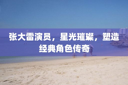 张大雷演员，星光璀璨，塑造经典角色传奇