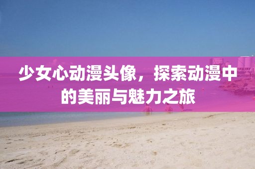 少女心动漫头像，探索动漫中的美丽与魅力之旅
