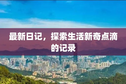 最新日记，探索生活新奇点滴的记录