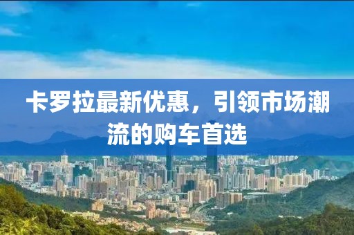卡罗拉最新优惠，引领市场潮流的购车首选