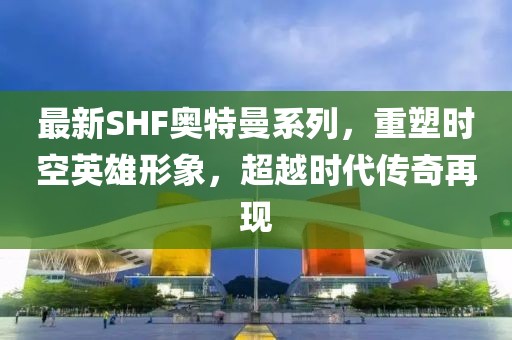 最新SHF奥特曼系列，重塑时空英雄形象，超越时代传奇再现