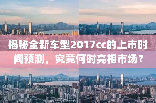揭秘全新车型2017cc的上市时间预测，究竟何时亮相市场？