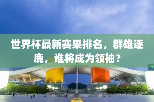 世界杯最新赛果排名，群雄逐鹿，谁将成为领袖？