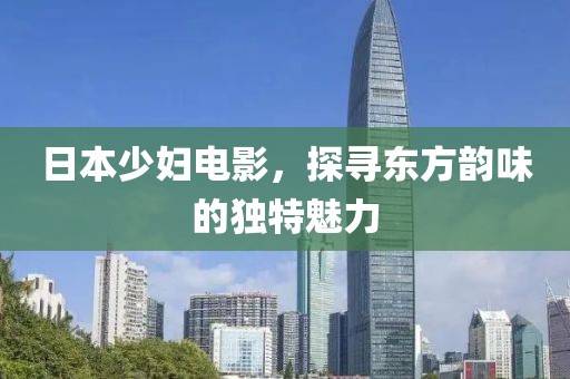 日本少妇电影，探寻东方韵味的独特魅力