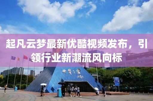 起凡云梦最新优酷视频发布，引领行业新潮流风向标