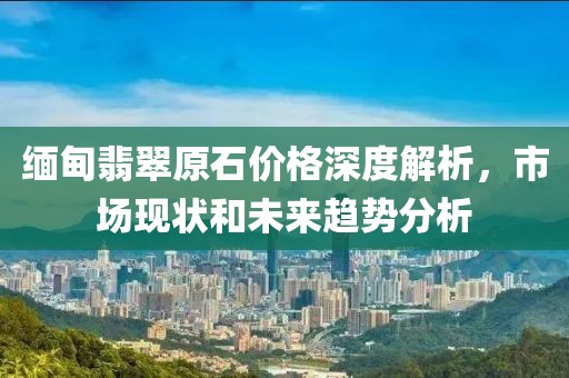 缅甸翡翠原石价格深度解析，市场现状和未来趋势分析