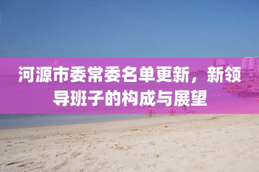 河源市委常委名单更新，新领导班子的构成与展望