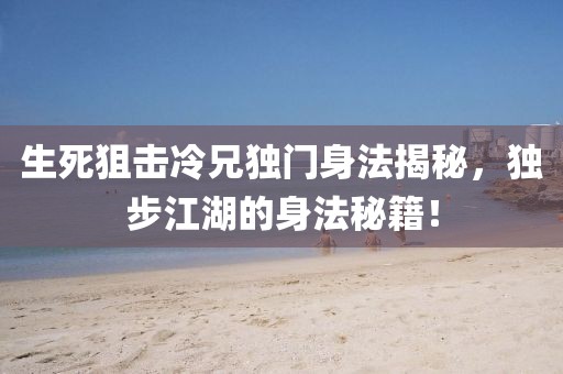 生死狙击冷兄独门身法揭秘，独步江湖的身法秘籍！