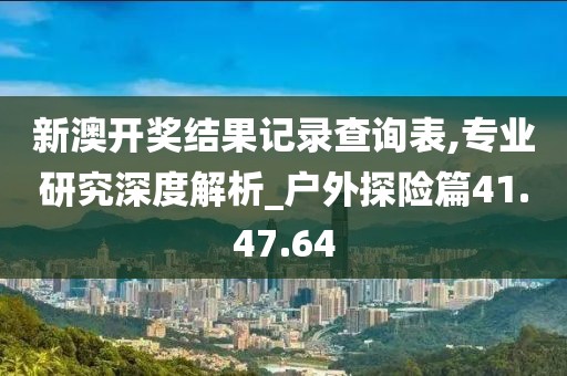 新澳开奖结果记录查询表,专业研究深度解析_户外探险篇41.47.64