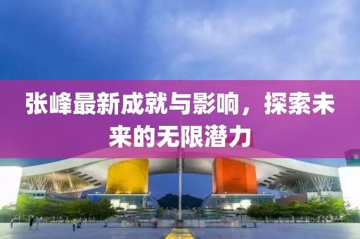 张峰最新成就与影响，探索未来的无限潜力