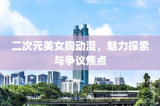 二次元美女胸动漫，魅力探索与争议焦点