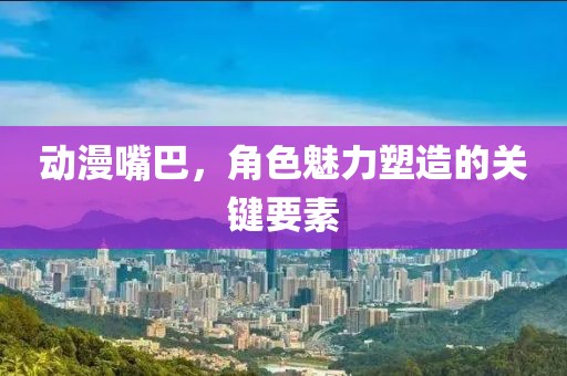 动漫嘴巴，角色魅力塑造的关键要素