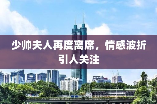 少帅夫人再度离席，情感波折引人关注