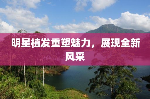 明星植发重塑魅力，展现全新风采