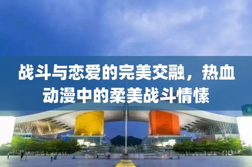 战斗与恋爱的完美交融，热血动漫中的柔美战斗情愫