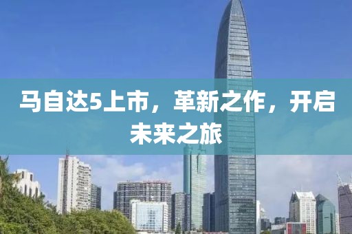 马自达5上市，革新之作，开启未来之旅