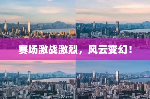 赛场激战激烈，风云变幻！