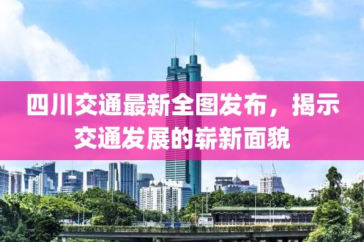 四川交通最新全图发布，揭示交通发展的崭新面貌