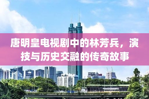 唐明皇电视剧中的林芳兵，演技与历史交融的传奇故事