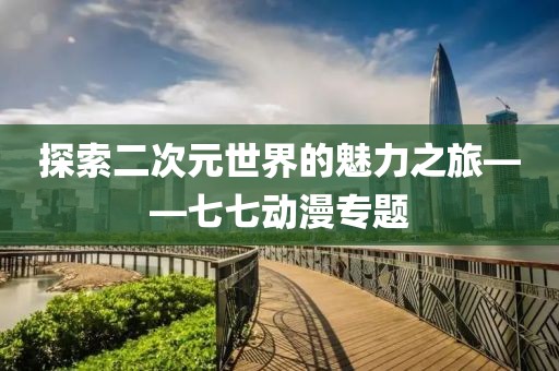 探索二次元世界的魅力之旅——七七动漫专题