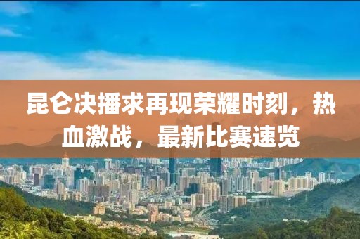 昆仑决播求再现荣耀时刻，热血激战，最新比赛速览