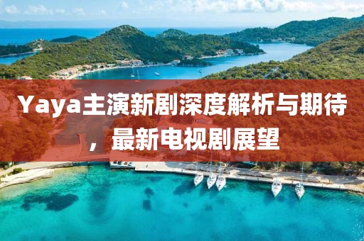 Yaya主演新剧深度解析与期待，最新电视剧展望