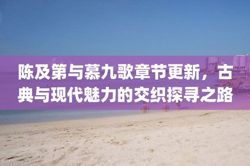 陈及第与慕九歌章节更新，古典与现代魅力的交织探寻之路