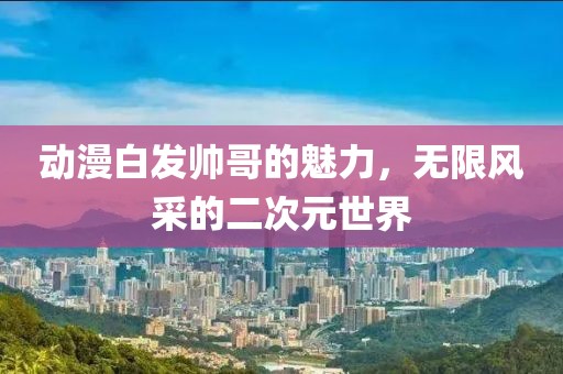 动漫白发帅哥的魅力，无限风采的二次元世界