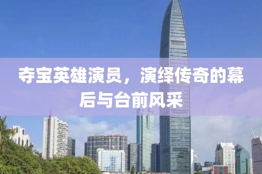 夺宝英雄演员，演绎传奇的幕后与台前风采