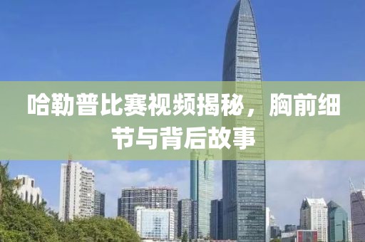 哈勒普比赛视频揭秘，胸前细节与背后故事