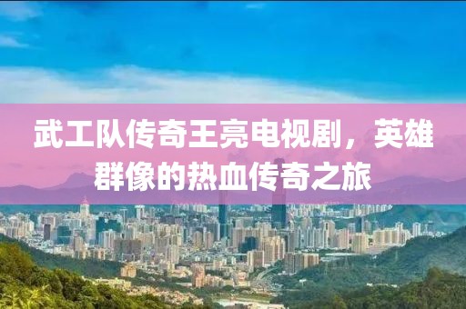 武工队传奇王亮电视剧，英雄群像的热血传奇之旅