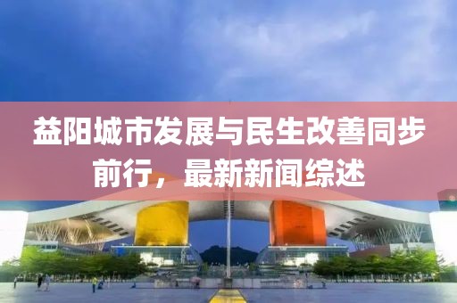 益阳城市发展与民生改善同步前行，最新新闻综述