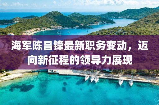 海军陈昌锋最新职务变动，迈向新征程的领导力展现