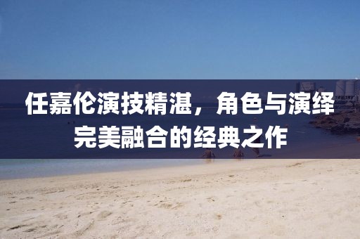 任嘉伦演技精湛，角色与演绎完美融合的经典之作