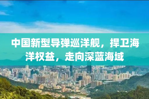 中国新型导弹巡洋舰，捍卫海洋权益，走向深蓝海域