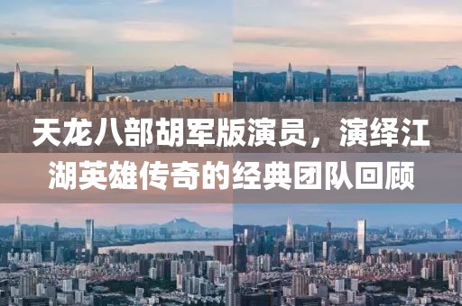 天龙八部胡军版演员，演绎江湖英雄传奇的经典团队回顾