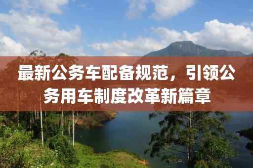 最新公务车配备规范，引领公务用车制度改革新篇章