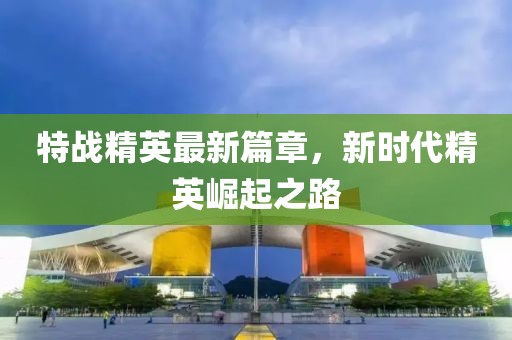 特战精英最新篇章，新时代精英崛起之路
