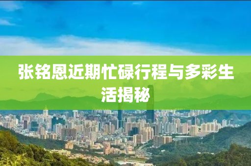 张铭恩近期忙碌行程与多彩生活揭秘