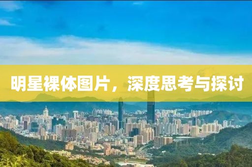 明星裸体图片，深度思考与探讨