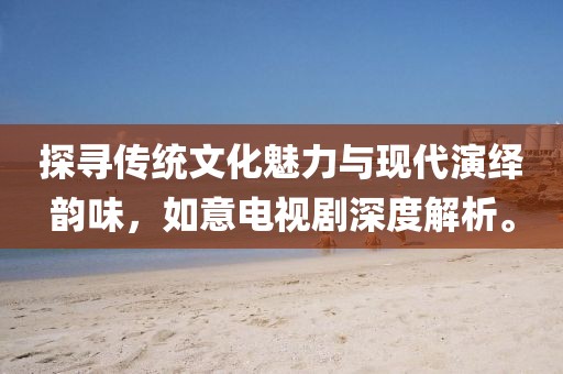 探寻传统文化魅力与现代演绎韵味，如意电视剧深度解析。