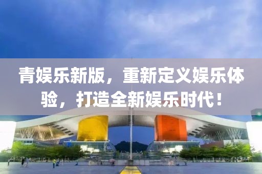 青娱乐新版，重新定义娱乐体验，打造全新娱乐时代！