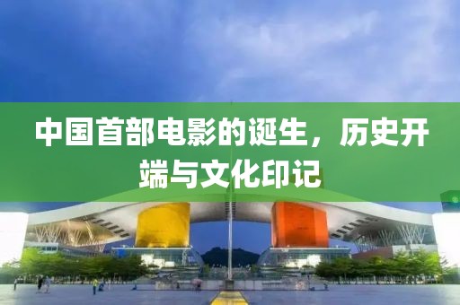 中国首部电影的诞生，历史开端与文化印记