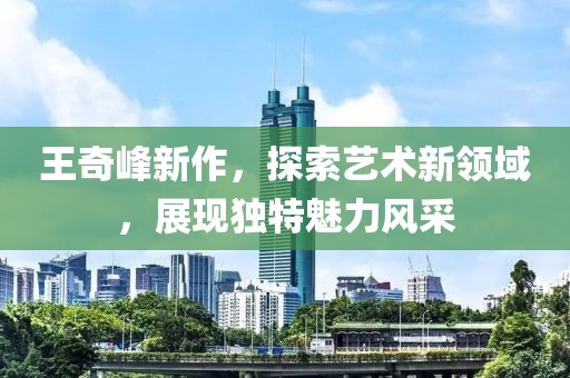王奇峰新作，探索艺术新领域，展现独特魅力风采