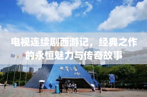 电视连续剧西游记，经典之作的永恒魅力与传奇故事