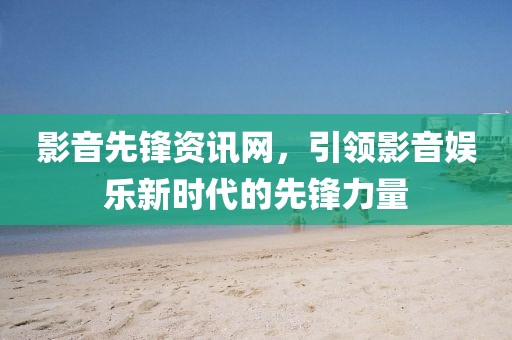 影音先锋资讯网，引领影音娱乐新时代的先锋力量