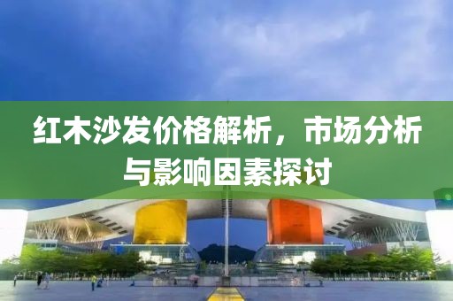 红木沙发价格解析，市场分析与影响因素探讨
