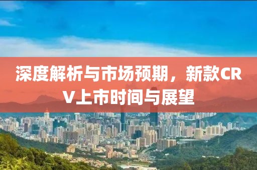深度解析与市场预期，新款CRV上市时间与展望