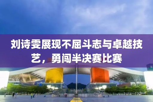 刘诗雯展现不屈斗志与卓越技艺，勇闯半决赛比赛