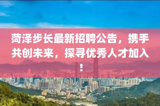 菏泽步长最新招聘公告，携手共创未来，探寻优秀人才加入！